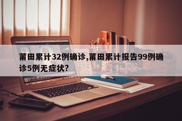 莆田累计32例确诊,莆田累计报告99例确诊5例无症状?