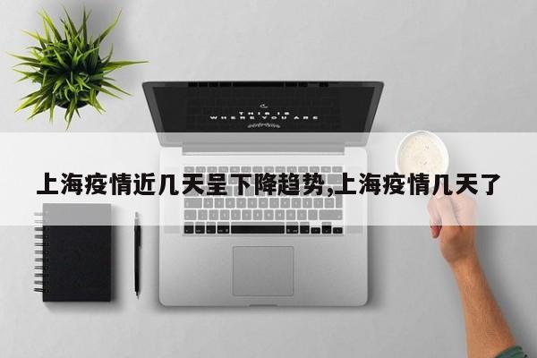 上海疫情近几天呈下降趋势,上海疫情几天了