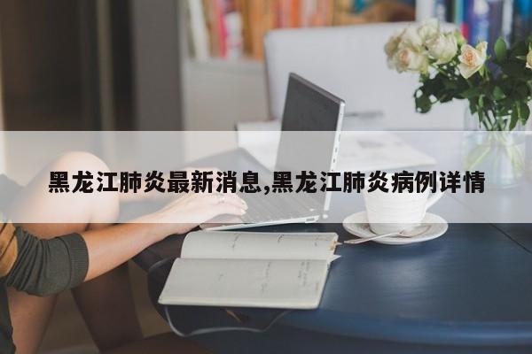 黑龙江肺炎最新消息,黑龙江肺炎病例详情