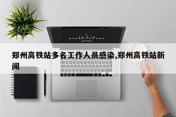 郑州高铁站多名工作人员感染,郑州高铁站新闻