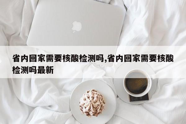 省内回家需要核酸检测吗,省内回家需要核酸检测吗最新