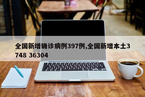 全国新增确诊病例397例,全国新增本土3748 36304