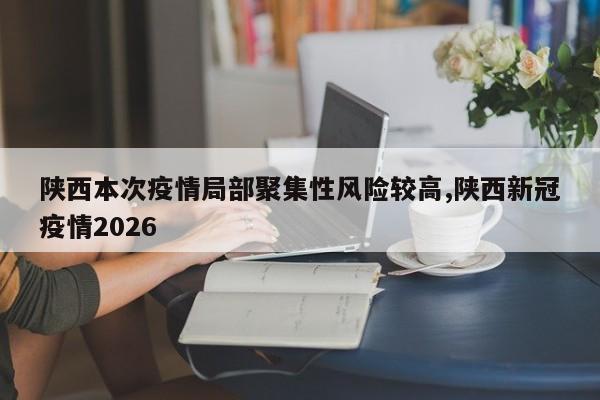 陕西本次疫情局部聚集性风险较高,陕西新冠疫情2026
