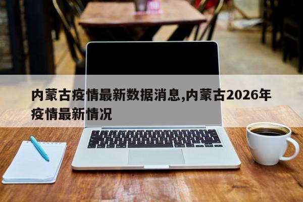 内蒙古疫情最新数据消息,内蒙古2026年疫情最新情况