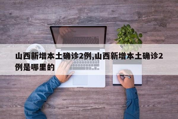 山西新增本土确诊2例,山西新增本土确诊2例是哪里的
